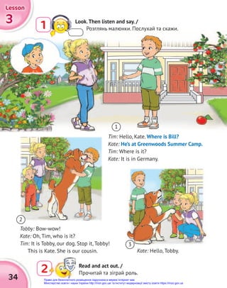 34
3
3
3
Lesson
Lesson
Lesson
Kate: Hello, Tobby.
Tim: Hello, Kate. Where is Bill?
Kate: He’s at Greenwoods Summer Camp.
Tim: Where is it?
Kate: It is in Germany.
Tobby: Bow-wow!
Kate: Oh, Tim, who is it?
Tim: It is Tobby, our dog. Stop it, Tobby!
This is Kate. She is our cousin.
1
2
3
2 Read and act out. /
Прочитай та зіграй роль.
1 Look.Then listen and say. /
Розглянь малюнки. Послухай та скажи.
Право для безоплатного розміщення підручника в мережі Інтернет має
Міністерство освіти і науки України http://mon.gov.ua/ та Інститут модернізації змісту освіти https://imzo.gov.ua
 