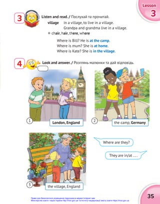 4
35
3
3
3
Lesson
Lesson
Lesson
Listen and read. / Послухай та прочитай.
3
Look and answer. / Розглянь малюнки та дай відповідь.
village in a village, to live in a village.
Grandpa and grandma live in a village.
 chair, hair, there, where
Where is Bill? He is at the camp.
Where is mum? She is at home.
Where is Kate? She is in the village.
1
3
2
London, England the camp, Germany
the village, England
Where are they?
They are in/at ... .
Право для безоплатного розміщення підручника в мережі Інтернет має
Міністерство освіти і науки України http://mon.gov.ua/ та Інститут модернізації змісту освіти https://imzo.gov.ua
 