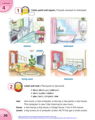 36
4
4
4
Lesson
Lesson
Lesson
1 Listen, point and repeat. / Слухай, показуй та повторюй.
Listen and read. / Послухай та прочитай.
2  three, thank you, bathroom
 chair, teacher, kitchen
 you, music, computer, new
new new music, a new computer, a new toy, a new game, a new house.
This computer is new. I like listening to new music.
house a new house, a big house, a village house. I live in this house.
screen a big screen, on a computer screen. My TV has got a small screen.
kitchen
living room
bathroom
bedroom
screen
Право для безоплатного розміщення підручника в мережі Інтернет має
Міністерство освіти і науки України http://mon.gov.ua/ та Інститут модернізації змісту освіти https://imzo.gov.ua
 