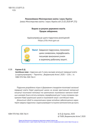 Підручник розроблено згідно із Державним стандартом початкової загальної
середньої освіти Нової української школи на основі оригінальної авторської
концепції позитивної мотивації та креативного іншомовного навчання молод-
ших школярів. Книга містить матеріал, передбачений для 3 класу типовими про-
грамами Нової української школи в іншомовній галузі з англійської мови.
Діяльнісний підхід та комунікативно-ігрова методика забезпечуються харак-
тером завдань підручника з аудіосупроводом та іншими компонентами до нього.
Карпюк О. Д.
Англійська мова : підручник для 3 класу закладів загальної середньої освіти
(з аудіосупроводом).— Тернопіль : „Видавництво Астон”, 2020.— 128 с. : іл.
ISBN 978-966-308-766-4
© О. Д. Карпюк, 2020
© ТзОВ „Видавництво Астон”, 2020
ISBN 978-966-308-766-4
К 26
УДК 811.111(075.2)
К26
Рекомендовано Міністерством освіти і науки України
(наказ Міністерства освіти і науки України від 21.02.2020 № 271)
Видано за рахунок державних коштів.
Продаж заборонено.
Аудіосупровід до цього підручника розміщений:
https://lib.imzo.gov.ua
Увага! Завдання підручника, позначені
цими символами, передбачають
письмове виконання учнем
в окремому робочому зошиті.
Право для безоплатного розміщення підручника в мережі Інтернет має
Міністерство освіти і науки України http://mon.gov.ua/ та Інститут модернізації змісту освіти https://imzo.gov.ua
 