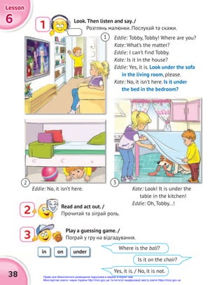 6
6
6
Lesson
Lesson
Lesson
38
3
3
Play a guessing game. /
Пограй у гру на відгадування.
Eddie: Tobby, Tobby! Where are you?
Kate: What’s the matter?
Eddie: I can’t find Tobby.
Kate: Is it in the house?
Eddie: Yes, it is. Look under the sofa
in the living room, please.
Kate: No, it isn’t here. Is it under
the bed in the bedroom?
Kate: Look! It is under the
table in the kitchen!
Eddie: Oh, Tobby...!
in on under
Where is the ball?
Yes, it is. / No, it is not.
Is it on the chair?
Eddie: No, it isn’t here.
1
3
2
2 Read and act out. /
Прочитай та зіграй роль.
1 Look.Then listen and say. /
Розглянь малюнки. Послухай та скажи.
Право для безоплатного розміщення підручника в мережі Інтернет має
Міністерство освіти і науки України http://mon.gov.ua/ та Інститут модернізації змісту освіти https://imzo.gov.ua
 