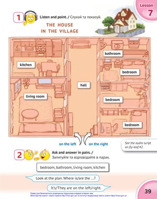 7
7
7
Lesson
Lesson
Lesson
Lesson
Lesson
Lesson
39
2 Ask and answer in pairs. /
Запитуйте та відповідайте в парах.
THE HOUSE
IN THE VILLAGE
on the left on the right
bedroom, bathroom, living room, kitchen
Look at the plan. Where is/are the ...?
It’s/They are on the left/right.
hall
living room
kitchen
bedroom
bathroom
bedroom
bedroom
1 Listen and point. / Слухай та показуй.
See the audio script
on fly-leaf #2.
Право для безоплатного розміщення підручника в мережі Інтернет має
Міністерство освіти і науки України http://mon.gov.ua/ та Інститут модернізації змісту освіти https://imzo.gov.ua
 