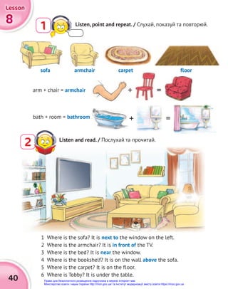 40
8
8
8
Lesson
Lesson
Lesson
1 Listen, point and repeat. / Слухай, показуй та повторюй.
arm + chair = armchair
bath + room = bathroom
1 Where is the sofa? It is next to the window on the left.
2 Where is the armchair? It is in front of the TV.
3 Where is the bed? It is near the window.
4 Where is the bookshelf? It is on the wall above the sofa.
5 Where is the carpet? It is on the floor.
6 Where is Tobby? It is under the table.
Listen and read. / Послухай та прочитай.
2
sofa armchair carpet floor
+
+
=
=
sofa
Право для безоплатного розміщення підручника в мережі Інтернет має
Міністерство освіти і науки України http://mon.gov.ua/ та Інститут модернізації змісту освіти https://imzo.gov.ua
 