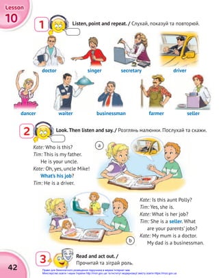 42
doctor
doctor
10
10
10
Lesson
Lesson
Lesson
1 Listen, point and repeat. / Слухай, показуй та повторюй.
Kate: Who is this?
Tim: This is my father.
He is your uncle.
Kate: Oh, yes, uncle Mike!
What’s his job?
Tim: He is a driver.
Kate: Is this aunt Polly?
Tim: Yes, she is.
Kate: What is her job?
Tim: She is a seller. What
are your parents’ jobs?
Kate: My mum is a doctor.
My dad is a businessman.
dancer waiter farmer seller
businessman
singer secretary
3 Read and act out. /
Прочитай та зіграй роль.
dancer
secretary driver
b
a
2 Look.Then listen and say. / Розглянь малюнки. Послухай та скажи.
Право для безоплатного розміщення підручника в мережі Інтернет має
Міністерство освіти і науки України http://mon.gov.ua/ та Інститут модернізації змісту освіти https://imzo.gov.ua
 