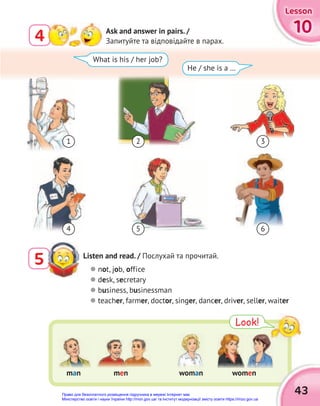 Look!
10
10
10
Lesson
Lesson
Lesson
4 Ask and answer in pairs. /
Запитуйте та відповідайте в парах.
Listen and read. / Послухай та прочитай.
5  not, job, office
 desk, secretary
 business, businessman
 teacher, farmer, doctor, singer, dancer, driver, seller, waiter
What is his / her job?
He / she is a …
43
man woman women
men
1
4 5
3
6
2
Право для безоплатного розміщення підручника в мережі Інтернет має
Міністерство освіти і науки України http://mon.gov.ua/ та Інститут модернізації змісту освіти https://imzo.gov.ua
 