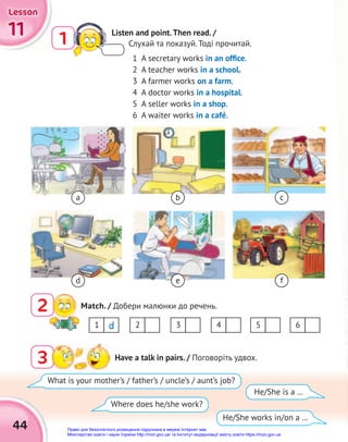 11
11
11
Lesson
Lesson
Lesson
44
a
1 Listen and point.Then read. /
Слухай та показуй. Тоді прочитай.
1 A secretary works in an ofﬁce.
2 A teacher works in a school.
3 A farmer works on a farm.
4 A doctor works in a hospital.
5 A seller works in a shop.
6 A waiter works in a café.
3 Have a talk in pairs. / Поговоріть удвох.
Match. / Добери малюнки до речень.
2
What is your mother’s / father’s / uncle’s / aunt’s job?
Where does he/she work?
He/She works in/on a …
He/She is a …
b c
d e f
1 3 5
2 4 6
d
Право для безоплатного розміщення підручника в мережі Інтернет має
Міністерство освіти і науки України http://mon.gov.ua/ та Інститут модернізації змісту освіти https://imzo.gov.ua
 
