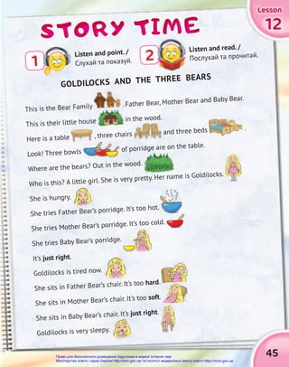 45
12
12
12
Lesson
Lesson
Lesson
Lesson
Lesson
Lesson
STORY TIME
STORY TIME
STORY TIME
This is the Bear Family . Father Bear, Mother Bear and Baby Bear.
This is their little house in the wood.
Here is a table , three chairs and three beds .
Look! Three bowls of porridge are on the table.
Where are the bears? Out in the wood.
Who is this? A little girl. She is very pretty. Her name is Goldilocks.
She is hungry.
She tries Father Bear’s porridge. It’s too hot.
She tries Mother Bear’s porridge. It’s too cold.
She tries Baby Bear’s porridge.
It’s just right.
Goldilocks is tired now.
She sits in Father Bear’s chair. It’s too hard.
She sits in Mother Bear’s chair. It’s too soft.
She sits in Baby Bear’s chair. It’s just right.
Goldilocks is very sleepy.
Listen and read. /
Послухай та прочитай.
2
GOLDILOCKS AND THE THREE BEARS
1
Listen and point. /
Слухай та показуй.
Право для безоплатного розміщення підручника в мережі Інтернет має
Міністерство освіти і науки України http://mon.gov.ua/ та Інститут модернізації змісту освіти https://imzo.gov.ua
 
