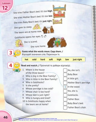 12
12
12
Lesson
Lesson
Lesson
46
No, she isn’t.
Baby Bear.
A little girl.
Mother Bear’s porridge.
In the wood.
Yes, she is.
Goldilocks.
Father Bear.
Baby Bear’s bed.
Father Bear’s chair.
1 Where is the house
of the three bears?
2 Who is big in the Bear Family?
3 Who is little in the Bear Family?
4 Who is Goldilocks?
5 Is she pretty?
6 Whose porridge is too cold?
7 Whose chair is too hard?
8 Whose bed is just right?
9 Who is hungry and tired?
10 Is Goldilocks happy when
the bears are at home?
Guess what the words mean. Copy them. /
Відгадай значення слів. Перепиши їх.
3
hot cold hard soft high low just right
She tries Father Bear’s bed. It’s too high.
She tries Mother Bear’s bed. It’s too low.
She tries Baby Bear’s bed. It’s just right.
She goes to sleep.
The bears are at home now.
Goldilocks opens her eyes.
She is scared.
She runs home.
Read and match. / Прочитай та добери відповіді.
4
1
Право для безоплатного розміщення підручника в мережі Інтернет має
Міністерство освіти і науки України http://mon.gov.ua/ та Інститут модернізації змісту освіти https://imzo.gov.ua
 