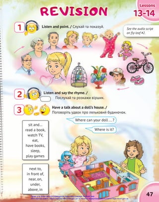 13-14
13-14
13-14
13-14
13-14
13-14
Lessons
Lessons
Lessons
47
3 Have a talk about a doll’s house. /
Поговоріть удвох про ляльковий будиночок.
2 Listen and say the rhyme. /
Послухай та розкажи віршик.
REVISION
REVISION
REVISION
next to,
in front of,
near, on,
under,
above, in
sit and…
read a book,
watch TV,
eat,
have books,
sleep,
play games
Where can your doll ... ?
Where is it?
47
1 Listen and point. / Слухай та показуй.
See the audio script
on fly-leaf #2.
Право для безоплатного розміщення підручника в мережі Інтернет має
Міністерство освіти і науки України http://mon.gov.ua/ та Інститут модернізації змісту освіти https://imzo.gov.ua
 