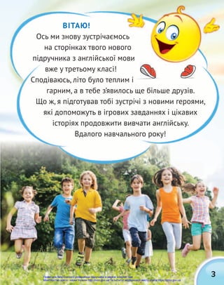 3
ВІТАЮ!
Ось ми знову зустрічаємось
на сторінках твого нового
підручника з англійської мови
вже у третьому класі!
Сподіваюсь, літо було теплим і
гарним, а в тебе з’явилось ще більше друзів.
Що ж, я підготував тобі зустрічі з новими героями,
які допоможуть в ігрових завданнях і цікавих
історіях продовжити вивчати англійську.
Вдалого навчального року!
Право для безоплатного розміщення підручника в мережі Інтернет має
Міністерство освіти і науки України http://mon.gov.ua/ та Інститут модернізації змісту освіти https://imzo.gov.ua
 