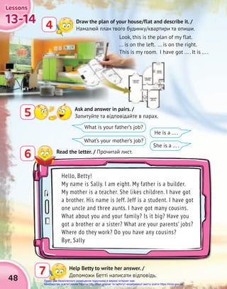 48
13-14
13-14
13-14
13-14
13-14
13-14
Lessons
Lessons
Lessons
Draw the plan of your house/flat and describe it. /
Намалюй план твого будинку/квартири та опиши.
4
Help Betty to write her answer. /
Допоможи Бетті написати відповідь.
7
5 Ask and answer in pairs. /
Запитуйте та відповідайте в парах.
What is your father’s job?
What’s your mother’s job?
He is a ... .
She is a ... .
Hello, Betty!
My name is Sally. I am eight. My father is a builder.
My mother is a teacher. She likes children. I have got
a brother. His name is Jeff. Jeff is a student. I have got
one uncle and three aunts. I have got many cousins.
What about you and your family? Is it big? Have you
got a brother or a sister? What are your parents’ jobs?
Where do they work? Do you have any cousins?
Bye, Sally
6 Read the letter. / Прочитай лист.
Look, this is the plan of my flat.
... is on the left. ... is on the right.
This is my room. I have got ... . It is ... .
Право для безоплатного розміщення підручника в мережі Інтернет має
Міністерство освіти і науки України http://mon.gov.ua/ та Інститут модернізації змісту освіти https://imzo.gov.ua
 