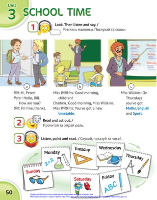 SCHOOL TIME
SCHOOL TIME
SCHOOL TIME
SCHOOL TIME
SCHOOL TIME
SCHOOL TIME
3
3
3
Unit
Unit
Unit
50
Listen, point and read. / Слухай, показуй та читай.
3
2 Read and act out. /
Прочитай та зіграй роль.
Bill: Hi, Peter!
Peter: Hello, Bill.
How are you?
Bill: I’m fine, thanks.
Miss Willkins: Good morning,
children!
Children: Good morning, Miss Willkins.
Miss Willkins: You’ve got a new
timetable.
Miss Willkins: On
Thursdays
you’ve got
Maths, English
and Sport.
a b c
1 Look.Then listen and say. /
Розглянь малюнки. Послухай та скажи.
Sunday
Monday
2+2
Tuesday Wednesday
Wednesday
Thursday
Friday
ABC
Saturday
Право для безоплатного розміщення підручника в мережі Інтернет має
Міністерство освіти і науки України http://mon.gov.ua/ та Інститут модернізації змісту освіти https://imzo.gov.ua
 