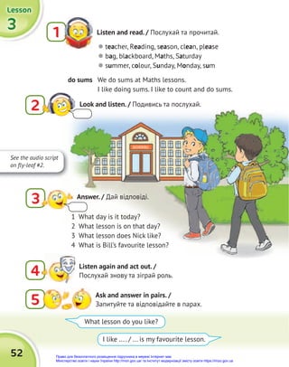 3
3
3
Lesson
Lesson
Lesson
52
4 Listen again and act out. /
Послухай знову та зіграй роль.
Listen and read. / Послухай та прочитай.
1
 teacher, Reading, season, clean, please
 bag, blackboard, Maths, Saturday
 summer, colour, Sunday, Monday, sum
do sums We do sums at Maths lessons.
I like doing sums. I like to count and do sums.
5 Ask and answer in pairs. /
Запитуйте та відповідайте в парах.
What lesson do you like?
I like ... . / ... is my favourite lesson.
1 What day is it today?
2 What lesson is on that day?
3 What lesson does Nick like?
4 What is Bill’s favourite lesson?
Look and listen. / Подивись та послухай.
2
3 Answer. / Дай відповіді.
See the audio script
on fly-leaf #2.
Право для безоплатного розміщення підручника в мережі Інтернет має
Міністерство освіти і науки України http://mon.gov.ua/ та Інститут модернізації змісту освіти https://imzo.gov.ua
 