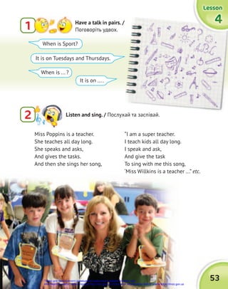 53
4
4
4
Lesson
Lesson
Lesson
Miss Poppins is a teacher.
She teaches all day long.
She speaks and asks,
And gives the tasks.
And then she sings her song,
When is Sport?
When is ... ?
It is on Tuesdays and Thursdays.
It is on ... .
1 Have a talk in pairs. /
Поговоріть удвох.
2 Listen and sing. / Послухай та заспівай.
“I am a super teacher.
I teach kids all day long.
I speak and ask,
And give the task
To sing with me this song,
‘Miss Willkins is a teacher ...” etc.
Право для безоплатного розміщення підручника в мережі Інтернет має
Міністерство освіти і науки України http://mon.gov.ua/ та Інститут модернізації змісту освіти https://imzo.gov.ua
 