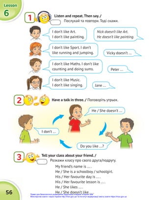 56
6
6
6
Lesson
Lesson
Lesson
1 Listen and repeat.Then say. /
Послухай та повтори. Тоді скажи.
2 Have a talk in three. / Поговоріть утрьох.
3 Tell your class about your friend. /
Розкажи класу про свого друга/подругу.
My friend’s name is ... .
He / She is a schoolboy / schoolgirl.
His / Her favourite day is ... .
His / Her favourite lesson is ... .
He / She likes ... .
He / She doesn’t like ... .
Nick doesn’t like Art.
He doesn’t like painting.
Vicky doesn’t ...
Peter ...
Jane ...
I don’t like Sport. I don’t
like running and jumping.
I don’t like Maths. I don’t like
counting and doing sums.
I don’t like Music.
I don’t like singing.
I don’t like Art.
I don’t like painting.
I don’t ...
He / She doesn’t ...
Do you like ...?
Право для безоплатного розміщення підручника в мережі Інтернет має
Міністерство освіти і науки України http://mon.gov.ua/ та Інститут модернізації змісту освіти https://imzo.gov.ua
 