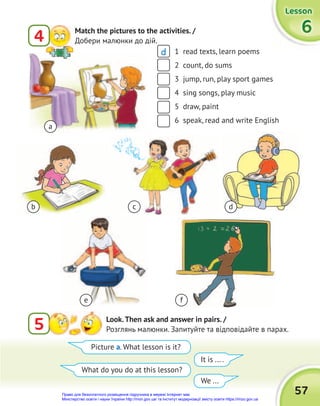 57
Lesson
Lesson
Lesson
6
6
6
5 Look.Then ask and answer in pairs. /
Розглянь малюнки. Запитуйте та відповідайте в парах.
1 read texts, learn poems
2 count, do sums
3 jump, run, play sport games
4 sing songs, play music
5 draw, paint
6 speak, read and write English
Picture a. What lesson is it?
What do you do at this lesson?
It is ... .
We ...
a
b
e f
c d
4 Match the pictures to the activities. /
Добери малюнки до дій.
d
Право для безоплатного розміщення підручника в мережі Інтернет має
Міністерство освіти і науки України http://mon.gov.ua/ та Інститут модернізації змісту освіти https://imzo.gov.ua
 