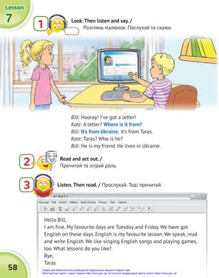 58
e-mail
7
7
7
Lesson
Lesson
Lesson
2 Read and act out. /
Прочитай та зіграй роль.
Listen.Then read. / Прослухай. Тоді прочитай.
3
e-mail
Bill: Hooray! I’ve got a letter!
Kate: A letter? Where is it from?
Bill: It’s from Ukraine. It’s from Taras.
Kate: Taras? Who is he?
Bill: He is my friend. He lives in Ukraine.
Hello Bill,
I am fine. My favourite days are Tuesday and Friday. We have got
English on these days. English is my favourite lesson. We speak, read
and write English. We like singing English songs and playing games,
too. What lessons do you like?
Bye,
Taras
1 Look.Then listen and say. /
Розглянь малюнок. Послухай та скажи.
Право для безоплатного розміщення підручника в мережі Інтернет має
Міністерство освіти і науки України http://mon.gov.ua/ та Інститут модернізації змісту освіти https://imzo.gov.ua
 