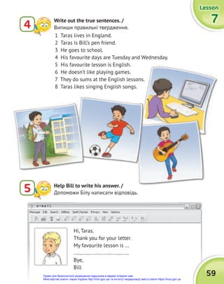 e-mail
Lesson
Lesson
Lesson
7
7
7
4
Write out the true sentences. /
Випиши правильні твердження.
5 Help Bill to write his answer. /
Допоможи Білу написати відповідь.
Hi, Taras.
Thank you for your letter.
My favourite lesson is ...
.....................................
Bye,
Bill
1 Taras lives in England.
2 Taras is Bill’s pen friend.
3 He goes to school.
4 His favourite days are Tuesday and Wednesday.
5 His favourite lesson is English.
6 He doesn’t like playing games.
7 They do sums at the English lessons.
8 Taras likes singing English songs.
59
Право для безоплатного розміщення підручника в мережі Інтернет має
Міністерство освіти і науки України http://mon.gov.ua/ та Інститут модернізації змісту освіти https://imzo.gov.ua
 