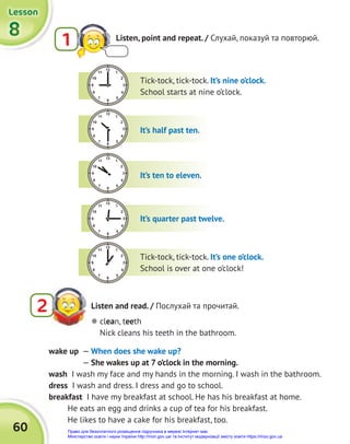 60
8
8
8
Lesson
Lesson
Lesson
1 Listen, point and repeat. / Слухай, показуй та повторюй.
Tick-tock, tick-tock. It’s nine o’clock.
School starts at nine o’clock.
It’s half past ten.
It’s ten to eleven.
It’s quarter past twelve.
Tick-tock, tick-tock. It’s one o’clock.
School is over at one o’clock!
Listen and read. / Послухай та прочитай.
2
wake up — When does she wake up?
— She wakes up at 7 o’clock in the morning.
wash I wash my face and my hands in the morning. I wash in the bathroom.
dress I wash and dress. I dress and go to school.
breakfast I have my breakfast at school. He has his breakfast at home.
He eats an egg and drinks a cup of tea for his breakfast.
He likes to have a cake for his breakfast, too.
 clean, teeth
Nick cleans his teeth in the bathroom.
Право для безоплатного розміщення підручника в мережі Інтернет має
Міністерство освіти і науки України http://mon.gov.ua/ та Інститут модернізації змісту освіти https://imzo.gov.ua
 