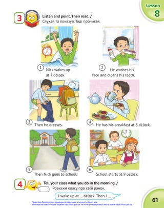 61
Lesson
Lesson
Lesson
8
8
8
Listen and point.Then read. /
Слухай та показуй. Тоді прочитай.
3
4 Tell your class what you do in the morning. /
Розкажи класу про свій ранок.
I wake up at ... o’clock. Then I ...
He washes his
face and cleans his teeth.
Nick wakes up
at 7 o’clock.
1 2
3
5
4
6
Then he dresses.
Then Nick goes to school.
He has his breakfast at 8 o’clock.
School starts at 9 o’clock.
Право для безоплатного розміщення підручника в мережі Інтернет має
Міністерство освіти і науки України http://mon.gov.ua/ та Інститут модернізації змісту освіти https://imzo.gov.ua
 