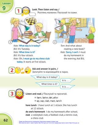 62
9
9
9
Lesson
Lesson
Lesson
Listen and read. / Послухай та прочитай.
3
2 Ask and answer in pairs. /
Запитуйте та відповідайте в парах.
have lunch I have lunch at 1 o’clock. She has lunch
at 12 o’clock.
do one’s homework I do my homework after school.
club a volleyball club, a football club, a tennis club,
a chess club
Tom: And what about
reading a new book?
Kate: Sorry, I can’t. I must
do my homework in
the evening. Ask Bill.
1 2
Kate: What day is it today?
Bill: It’s Tuesday.
Kate: What time is it?
Bill: It’s four o’clock.
Kate: Oh, I must go to my chess club
today. It starts at five o’clock.
What day is it today?
What time is it?
It is ... .
It is ... .
 farm, father, Art, after
 up, cup, club, must, lunch
1 Look.Then listen and say. /
Розглянь малюнки. Послухай та скажи.
Право для безоплатного розміщення підручника в мережі Інтернет має
Міністерство освіти і науки України http://mon.gov.ua/ та Інститут модернізації змісту освіти https://imzo.gov.ua
 
