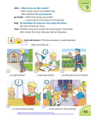 63
4 5
... at seven o’clock today? ... at ten o’clock in the evening?
Lesson
Lesson
Lesson
9
9
9
after — What do you do after school?
— After school I go to my football club.
After football I do my homework.
go to bed — What time do you go to bed?
— I go to bed at nine o’clock in the evening.
help On Saturdays she helps her mum about the house.
She likes to help her mum.
must Children must go to school. You must do your homework
after school. You must help your dad on Saturdays.
What must Bill do ...
1 2 3
... at eight o’clock? ... at ten past three? ... at half past five on Fridays?
4 Look and answer. / Розглянь малюнки та дай відповіді.
Право для безоплатного розміщення підручника в мережі Інтернет має
Міністерство освіти і науки України http://mon.gov.ua/ та Інститут модернізації змісту освіти https://imzo.gov.ua
 