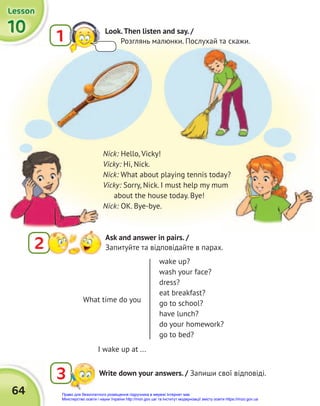 64
10
10
10
Lesson
Lesson
Lesson
2
Ask and answer in pairs. /
Запитуйте та відповідайте в парах.
3 Write down your answers. / Запиши свої відповіді.
Nick: Hello, Vicky!
Vicky: Hi, Nick.
Nick: What about playing tennis today?
Vicky: Sorry, Nick. I must help my mum
about the house today. Bye!
Nick: OK. Bye-bye.
I wake up at ...
What time do you
wake up?
wash your face?
dress?
eat breakfast?
go to school?
have lunch?
do your homework?
go to bed?
1 Look.Then listen and say. /
Розглянь малюнки. Послухай та скажи.
Право для безоплатного розміщення підручника в мережі Інтернет має
Міністерство освіти і науки України http://mon.gov.ua/ та Інститут модернізації змісту освіти https://imzo.gov.ua
 