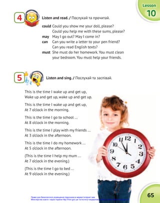 65
65
Lesson
Lesson
Lesson
10
10
10
Listen and read. / Послухай та прочитай.
4
5 Listen and sing. / Послухай та заспівай.
could Could you show me your doll, please?
Could you help me with these sums, please?
may May I go out? May I come in?
can Can you write a letter to your pen friend?
Can you read English texts?
must She must do her homework. You must clean
your bedroom. You must help your friends.
This is the time I wake up and get up,
Wake up and get up, wake up and get up.
This is the time I wake up and get up,
At 7 o’clock in the morning.
This is the time I go to school ...
At 8 o’clock in the morning.
This is the time I play with my friends ...
At 3 o’clock in the afternoon.
This is the time I do my homework ...
At 5 o’clock in the afternoon.
(This is the time I help my mum ...
At 7 o’clock in the evening.)
(This is the time I go to bed ...
At 9 o’clock in the evening.)
Право для безоплатного розміщення підручника в мережі Інтернет має
Міністерство освіти і науки України http://mon.gov.ua/ та Інститут модернізації змісту освіти https://imzo.gov.ua
 