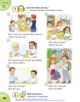 66
11
11
11
Lesson
Lesson
Lesson
2 Read and act out. /
Прочитай та зіграй роль.
a
c
d
b
e
Peter: I am sorry. I am late. May I come in?
Teacher: Yes, you may.
Peter: Can I sit here?
Nick: Yes, sure.
Vicky: May I ask you?
Teacher: Yes, sure.
Peter: Can I help you?
Vicky: No, thanks.
Bill: Could you give me your pen, please?
Jane: Sorry, I need it.
1 Look.Then listen and say. /
Розглянь малюнки. Послухай та скажи.
Право для безоплатного розміщення підручника в мережі Інтернет має
Міністерство освіти і науки України http://mon.gov.ua/ та Інститут модернізації змісту освіти https://imzo.gov.ua
 