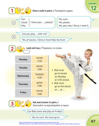 67
Lesson
Lesson
Lesson
12
12
12
2 Look and say. / Подивись та скажи.
1 Have a talk in pairs. / Поговоріть удвох.
3 Ask and answer in pairs. /
Запитуйте та відповідайте в парах.
Подивись та скажи.
Can Bob come and play on Friday?
Can you play ... with me?
No, he can’t. He must go to ...
Yes, of course. / Sorry, I must help my mum.
1 Bob must
go to karate
on Monday
at 3:30 o’clock.
2 Bob must
go to the doctor
on ... at ...
Can
Could
May
Yes, sure.
Yes, please.
Yes, you may. / Sorry, I need it.
I have your ..., please?
a
b
Monday
karate
3:30
Tuesday
doctor
5:00
Wednesday
football
4:20
Thursday
guitar
2:00
Friday
tennis
4:00
Право для безоплатного розміщення підручника в мережі Інтернет має
Міністерство освіти і науки України http://mon.gov.ua/ та Інститут модернізації змісту освіти https://imzo.gov.ua
 