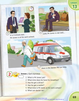 Lesson
Lesson
Lesson
Lesson
Lesson
Lesson
13
13
13
It is 4 o’clock now.
Mr Jones is at his son’s school.
Here is the doctor. He can help.
Look, Mr Jones is not well...
5
7
6
69
1 What is Mr Jones’ job?
2 What time does he have his breakfast?
3 Has he got a driver?
4 Has he got a waiter?
5 What time is Mr Jones at his son’s school?
6 What can doctor do?
2 Answer. / Дай відповіді.
Право для безоплатного розміщення підручника в мережі Інтернет має
Міністерство освіти і науки України http://mon.gov.ua/ та Інститут модернізації змісту освіти https://imzo.gov.ua
 