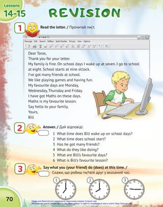e-mail
70
REVISION
REVISION
REVISION
14-15
14-15
14-15
14-15
14-15
14-15
Lessons
Lessons
Lessons
1
e-mail
Read the letter. / Прочитай лист.
3 Say what you (your friend) do (does) at this time. /
Скажи, що робиш ти/твій друг у вказаний час.
Dear Taras,
Thank you for your letter.
My family is fine. On school days I wake up at seven. I go to school
at eight. School starts at nine o’clock.
I’ve got many friends at school.
We like playing games and having fun.
My favourite days are Monday,
Wednesday, Thursday and Friday.
I have got Maths on these days.
Maths is my favourite lesson.
Say hello to your family.
Yours,
Bill
1 3
2
We like playing games and having fun.
1 What time does Bill wake up on school days?
2 What time does school start?
3 Has he got many friends?
4 What do they like doing?
5 What are Bill’s favourite days?
6 What is Bill’s favourite lesson?
2 Answer. / Дай відповіді.
Право для безоплатного розміщення підручника в мережі Інтернет має
Міністерство освіти і науки України http://mon.gov.ua/ та Інститут модернізації змісту освіти https://imzo.gov.ua
 