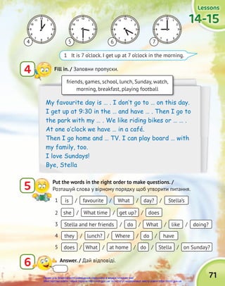 71
Lessons
Lessons
Lessons
14-15
14-15
14-15
14-15
14-15
14-15
1 It is 7 o’clock. I get up at 7 o’clock in the morning.
5 6 7
6 Answer. / Дай відповіді.
friends, games, school, lunch, Sunday, watch,
morning, breakfast, playing football
My favourite day is … . I don‛t go to … on this day.
I get up at 9:30 in the … and have … . Then I go to
the park with my … . We like riding bikes or … … .
At one o‛clock we have … in a café.
Then I go home and … TV. I can play board … with
my family, too.
I love Sundays!
Bye, Stella
4 Fill in. / Заповни пропуски.
5 Put the words in the right order to make questions. /
Розташуй слова у вірному порядку щоб утворити питання.
4
favourite
What time
do
lunch?
What
What
get up?
What
Where
at home
day?
does
like
do
do
doing?
have
Stella on Sunday?
Stella’s
is
she
Stella and her friends
they
does
/
/
/
/
/
/
/
/ /
/
/
/
/
/
/
1
/
2
/
3
/
4
/
5
/
Право для безоплатного розміщення підручника в мережі Інтернет має
Міністерство освіти і науки України http://mon.gov.ua/ та Інститут модернізації змісту освіти https://imzo.gov.ua
 