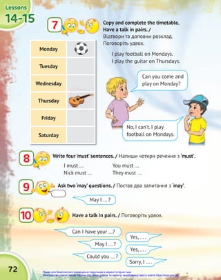 72
14-15
14-15
14-15
14-15
14-15
14-15
Lessons
Lessons
Lessons
Monday
Tuesday
Wednesday
Thursday
Friday
Saturday
9 Ask two ‘may’ questions. / Постав два запитання з ‘may’.
8 Write four ‘must’ sentences. / Напиши чотири речення з ‘must’.
10 Have a talk in pairs. / Поговоріть удвох.
Copy and complete the timetable.
Have a talk in pairs. /
Відтвори та доповни розклад.
Поговоріть удвох.
7
I play football on Mondays.
I play the guitar on Thursdays.
Can I have your ...?
May I ... ?
May I ... ?
Could you ... ?
Yes, ... .
Yes, ... .
Sorry, I ... .
I must ...
Nick must ...
You must ...
They must ...
Can you come and
play on Monday?
No, I can’t. I play
football on Mondays.
Право для безоплатного розміщення підручника в мережі Інтернет має
Міністерство освіти і науки України http://mon.gov.ua/ та Інститут модернізації змісту освіти https://imzo.gov.ua
 