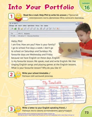 73
e-mail
Into Your Portfolio
Into Your Portfolio
Into Your Portfolio
1 Read the e-mail. Help Phil to write his answer. / Прочитай
електронного листа. Допоможи Філу написати відповідь.
2 Write your school timetable. /
Напиши свій шкільний розклад.
3 Write a letter to your English speaking friend. /
Напиши листа своєму англомовному другу/подрузі.
Phil Adams
Oleksii Kozachenko
To
From
Hello, Phil!
I am fine. How are you? How is your family?
I go to school five days a week. I don’t go
to school on Saturdays and Sundays. My
favourite days are Wednesday and Friday
because we have English on these days. English
is my favourite lesson. We speak, read and write English. We like
singing English songs and playing games at the English lessons.
What is your favourite lesson? Why do you like it?
Lesson
Lesson
Lesson
16
16
16
Право для безоплатного розміщення підручника в мережі Інтернет має
Міністерство освіти і науки України http://mon.gov.ua/ та Інститут модернізації змісту освіти https://imzo.gov.ua
 