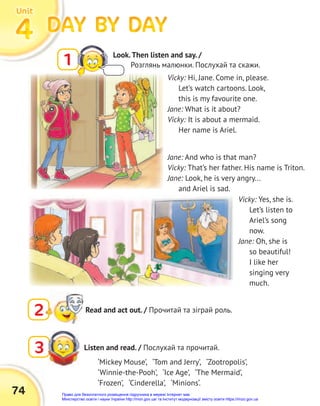 74
DAY BY DAY
DAY BY DAY
DAY BY DAY
DAY BY DAY
DAY BY DAY
DAY BY DAY
4
4
4
Unit
Unit
Unit
1 Look.Then listen and say. /
Розглянь малюнки. Послухай та скажи.
2 Read and act out. / Прочитай та зіграй роль.
Vicky: Hi, Jane. Come in, please.
Let’s watch cartoons. Look,
this is my favourite one.
Jane: What is it about?
Vicky: It is about a mermaid.
Her name is Ariel.
Listen and read. / Послухай та прочитай.
3
Jane: And who is that man?
Vicky: That’s her father. His name is Triton.
Jane: Look, he is very angry...
and Ariel is sad.
‘Mickey Mouse’, ‘Tom and Jerry’, ‘Zootropolis’,
‘Winnie-the-Pooh’, ‘Ice Age’, ‘The Mermaid’,
‘Frozen’, ‘Cinderella’, ‘Minions‘.
Vicky: Yes, she is.
Let’s listen to
Ariel’s song
now.
Jane: Oh, she is
so beautiful!
I like her
singing very
much.
Право для безоплатного розміщення підручника в мережі Інтернет має
Міністерство освіти і науки України http://mon.gov.ua/ та Інститут модернізації змісту освіти https://imzo.gov.ua
 
