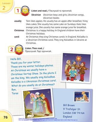 2
2
2
Lesson
Lesson
Lesson
76
Listen and read. / Послухай та прочитай.
1
Ukrainian Ukrainian boys and girls, Ukrainian songs,
Ukrainian books.
Hello Bill,
Thank you for your letter.
These are my winter holidays photos.
At Christmas we usually have a
Christmas Vertep Show. In the photo I
am the king. We usually sing Koliadkas.
Koliadka is a Ukrainian Christmas carol.
What do you usually do at Christmas?
Bye,
Taras
usually Tom likes apples. He usually has an apple after breakfast. Vicky
likes cakes. She usually has some cake on Sundays. Kate likes
orange juice. She usually has some orange juice for breakfast.
Christmas Christmas is a happy holiday. In England children have their
Christmas holidays.
carol At Christmas they sing Christmas carols in England. Koliadka is
a Ukrainian Christmas carol. They sing Koliadkas in Ukraine at
Christmas.
Bill Brown
9 Trafalgar St.
London SW 74 NA
England
What do you usually do at Christmas?
Listen.Then read. /
Прослухай. Тоді прочитай.
2
Право для безоплатного розміщення підручника в мережі Інтернет має
Міністерство освіти і науки України http://mon.gov.ua/ та Інститут модернізації змісту освіти https://imzo.gov.ua
 