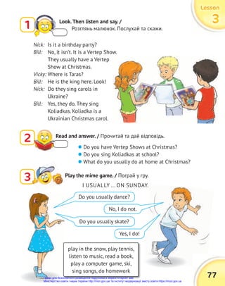 77
Lesson
Lesson
Lesson
3
3
3
2 Read and answer. / Прочитай та дай відповідь.
3
3 Play the mime game. / Пограй у гру.
Nick: Is it a birthday party?
Bill: No, it isn’t. It is a Vertep Show.
They usually have a Vertep
Show at Christmas.
Vicky: Where is Taras?
Bill: He is the king here. Look!
Nick: Do they sing carols in
Ukraine?
Bill: Yes, they do. They sing
Koliadkas. Koliadka is a
Ukrainian Christmas carol.
 Do you have Vertep Shows at Christmas?
 Do you sing Koliadkas at school?
 What do you usually do at home at Christmas?
play in the snow, play tennis,
listen to music, read a book,
play a computer game, ski,
sing songs, do homework
I USUALLY ... ON SUNDAY.
Do you usually dance?
Do you usually skate?
No, I do not.
Yes, I do!
1 Look.Then listen and say. /
Розглянь малюнок. Послухай та скажи.
Право для безоплатного розміщення підручника в мережі Інтернет має
Міністерство освіти і науки України http://mon.gov.ua/ та Інститут модернізації змісту освіти https://imzo.gov.ua
 