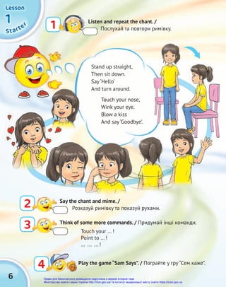 6
S
S
St
t
ta
a
ar
r
rt
t
te
e
er
r
r
1
1
1
1
1
1
Lesson
Lesson
Lesson
Stand up straight,
Then sit down.
Say ‘Hello’
And turn around.
Touch your nose,
Wink your eye.
Blow a kiss
And say ‘Goodbye’.
1 Listen and repeat the chant. /
Послухай та повтори римівку.
4
4 Play the game “Sam Says”. / Пограйте у гру “Сем каже”.
3 Think of some more commands. / Придумай інші команди.
Touch your … !
Point to … !
… ... ... !
2 Say the chant and mime. /
Розказуй римівку та показуй рухами.
Право для безоплатного розміщення підручника в мережі Інтернет має
Міністерство освіти і науки України http://mon.gov.ua/ та Інститут модернізації змісту освіти https://imzo.gov.ua
 