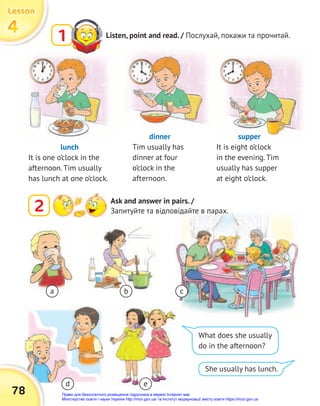 Listen, point and read. / Послухай, покажи та прочитай.
1
2 Ask and answer in pairs. /
Запитуйте та відповідайте в парах.
lunch
It is one o’clock in the
afternoon. Tim usually
has lunch at one o’clock.
dinner
Tim usually has
dinner at four
o’clock in the
afternoon.
supper
It is eight o’clock
in the evening. Tim
usually has supper
at eight o’clock.
She usually has lunch.
What does she usually
do in the afternoon?
a
d e
b c
78
4
4
4
Lesson
Lesson
Lesson
Право для безоплатного розміщення підручника в мережі Інтернет має
Міністерство освіти і науки України http://mon.gov.ua/ та Інститут модернізації змісту освіти https://imzo.gov.ua
 