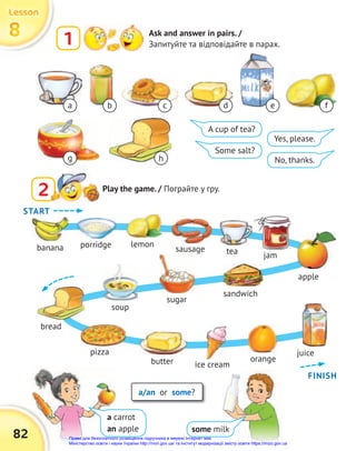 82
8
8
8
Lesson
Lesson
Lesson
1 Ask and answer in pairs. /
Запитуйте та відповідайте в парах.
2
2 Play the game. / Пограйте у гру.
a b c f
A cup of tea?
Some salt?
Yes, please.
No, thanks.
a/an or some?
some milk
a carrot
an apple
d e
g h
jam
tea
banana
bread
soup
sugar
pizza juice
butter orange
ice cream
porridge lemon
sausage
apple
sandwich
START
FINISH
Право для безоплатного розміщення підручника в мережі Інтернет має
Міністерство освіти і науки України http://mon.gov.ua/ та Інститут модернізації змісту освіти https://imzo.gov.ua
 
