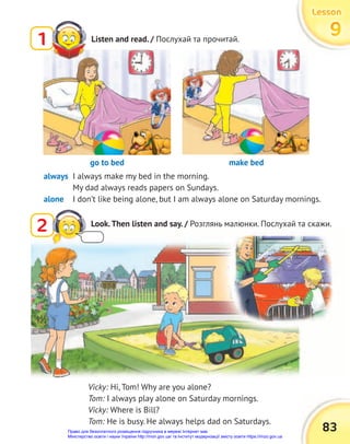83
Lesson
Lesson
Lesson
9
9
9
Listen and read. / Послухай та прочитай.
1
always I always make my bed in the morning.
My dad always reads papers on Sundays.
alone I don’t like being alone, but I am always alone on Saturday mornings.
go to bed make bed
Vicky: Hi, Tom! Why are you alone?
Tom: I always play alone on Saturday mornings.
Vicky: Where is Bill?
Tom: He is busy. He always helps dad on Saturdays.
2 Look.Then listen and say. / Розглянь малюнки. Послухай та скажи.
Право для безоплатного розміщення підручника в мережі Інтернет має
Міністерство освіти і науки України http://mon.gov.ua/ та Інститут модернізації змісту освіти https://imzo.gov.ua
 