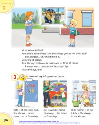 84
Vicky: Where is Kate?
Tom: She is at her chess club. She always goes to her chess club
on Saturdays… Oh, what time is it?
Vicky: It’s 11 o’clock.
Tom: Hooray! My favourite cartoon is on TV at 11 o’clock.
I always watch cartoons on Saturdays! Bye!
Vicky: Bye-bye, Tom!
Bill is with his father.
He always ... his father
on Saturdays.
Kate is at her chess club.
She always ... to her
chess club on Saturdays.
Bill’s mother is in the
kitchen. She always ...
in the kitchen.
3 Look and say. / Подивись та скажи.
9
9
9
Lesson
Lesson
Lesson
Право для безоплатного розміщення підручника в мережі Інтернет має
Міністерство освіти і науки України http://mon.gov.ua/ та Інститут модернізації змісту освіти https://imzo.gov.ua
 