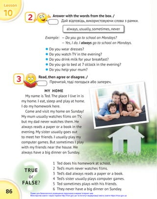 1 Ted does his homework at school.
2 Ted’s mum never watches films.
3 Ted’s dad always reads a paper or a book.
4 Ted’s sister usually plays computer games.
5 Ted sometimes plays with his friends.
6 They never have a big dinner on Sunday.
3 Read, then agree or disagree. /
Прочитай, тоді погодься або запереч.
2 Answer with the words from the box. /
Дай відповідь, використовуючи слова з рамки.
 Do you wear dresses?
 Do you watch TV in the evening?
 Do you drink milk for your breakfast?
 Do you go to bed at 7 o’clock in the evening?
 Do you help your mum?
MY HOME
My name is Ted. The place I live in is
my home. I eat, sleep and play at home.
I do my homework here.
Come and visit my home on Sunday!
My mum usually watches films on TV,
but my dad never watches them. He
always reads a paper or a book in the
evening. My sister usually goes out
to meet her friends. I usually play my
computer games. But sometimes I play
with my friends near the house. We
always have a big dinner on Sunday.
always, usually, sometimes, never
Example: — Do you go to school on Mondays?
— Yes, I do. I always go to school on Mondays.
TRUE
or
FALSE?
Прочитай, тоді погодься або запереч.
10
10
10
Lesson
Lesson
Lesson
86 Право для безоплатного розміщення підручника в мережі Інтернет має
Міністерство освіти і науки України http://mon.gov.ua/ та Інститут модернізації змісту освіти https://imzo.gov.ua
 