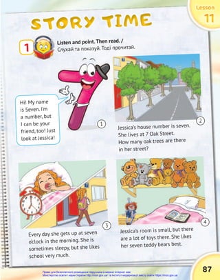 87
Lesson
Lesson
Lesson
Lesson
Lesson
Lesson
11
11
11
STORY TIME
STORY TIME
STORY TIME
Listen and point.Then read. /
Слухай та показуй. Тоді прочитай.
1
Hi! My name
is Seven. I’m
a number, but
I can be your
friend, too! Just
look at Jessica!
Jessica’s house number is seven.
She lives at 7 Oak Street.
How many oak trees are there
in her street?
Every day she gets up at seven
o’clock in the morning. She is
sometimes sleepy, but she likes
school very much.
Jessica’s room is small, but there
are a lot of toys there. She likes
her seven teddy bears best.
1
2
4
3
Право для безоплатного розміщення підручника в мережі Інтернет має
Міністерство освіти і науки України http://mon.gov.ua/ та Інститут модернізації змісту освіти https://imzo.gov.ua
 