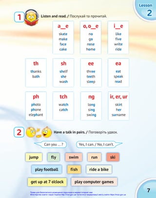 7
2
2
2
Lesson
Lesson
Lesson
jump
play football
get up at 7 o’clock play computer games
fish ride a bike
swim
fly run ski
2 Have a talk in pairs. / Поговоріть удвох.
Listen and read. / Послухай та прочитай.
1
a__e
skate
make
face
cake
ea
eat
speak
read
i__e
like
five
write
ride
tch
watch
catch
sh
shelf
she
wash
ir, er, ur
skirt
her
surname
o,o__e
no
go
nose
home
ph
photo
phone
elephant
th
thanks
bath
ng
long
sing
swing
ee
three
teeth
sleep
Can you ... ? Yes, I can. / No, I can’t.
Право для безоплатного розміщення підручника в мережі Інтернет має
Міністерство освіти і науки України http://mon.gov.ua/ та Інститут модернізації змісту освіти https://imzo.gov.ua
 