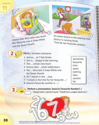 88
sometimes
favourite
lives
seven
evening
likes
cartoon
her
2 Fill in. / Заповни пропуски.
1 Jessica … at 7 Oak Street.
2 She is … sleepy in the morning.
3 She … school very much.
4 Jessica likes … seven teddy bears.
5 Her … fairy tale is Snow White and
the Seven Dwarfs.
6 It’s 7 o’clock in the … now.
7 7 o’clock is the time for her favourite … !
8 Jessica’s favourite number is … !
3 Perform a presentation ‘Jessica’s Favourite Number!’. /
Представте презентацію ‘‘Улюблена цифра Джесіки’’.
Jessica likes fairy tales very much.
Her favourite one is Snow White
and the Seven Dwarfs.
It’s seven o’clock in the evening now.
Jessica is running home.
Time for her favourite cartoon!
6
5
11
11
11
Lesson
Lesson
Lesson
Право для безоплатного розміщення підручника в мережі Інтернет має
Міністерство освіти і науки України http://mon.gov.ua/ та Інститут модернізації змісту освіти https://imzo.gov.ua
 
