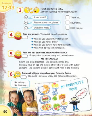 MY FAVOURITE
FOOD
FOOD
YUMMY!
90
12-13
12-13
12-13
12-13
12-13
12-13
Lessons
Lessons
Lessons
3 Match and have a talk. /
Добери відповіді та поговоріть удвох.
4 Read and answer. / Прочитай та дай відповідь.
5 Read and tell your class about your breakfast. /
Прочитай та розкажи класу про свій сніданок.
6 Draw and tell your class about your favourite food. /
Намалюй і розкажи класу про свою улюблену їжу.
Thank you.
No, thanks.
Here you are.
 What do you usually have for lunch?
 What do you never drink?
 What do you always have for breakfast?
 What fruit do you sometimes eat?
MY BREAKFAST
I don’t like a big breakfast. I like to have a small one.
I usually have an egg and a piece of bread or a toast with butter
and jam. I like to drink a cup of coffee with milk in the morning.
Some bread?
Pass me some salt, please.
Enjoy your meal.
I like eating ...
I like drinking ...
a
b
c
Право для безоплатного розміщення підручника в мережі Інтернет має
Міністерство освіти і науки України http://mon.gov.ua/ та Інститут модернізації змісту освіти https://imzo.gov.ua
 