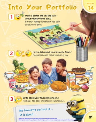 2 Have a talk about your favourite food. /
Поговоріть про свою улюблену їжу.
Into Your Portfolio
Into Your Portfolio
Into Your Portfolio
1 Make a poster and tell the class
about your favourite day. /
Виготуй постер і розкажи про свій
улюблений день.
My favourite cartoon is ...
It is about ...
3 Write about your favourite cartoon. /
Напиши про свій улюблений мультфільм.
Into Your Portfolio
Into Your Portfolio
Into Your Portfolio
91
Lesson
Lesson
Lesson
14
14
14
14
14
14
Право для безоплатного розміщення підручника в мережі Інтернет має
Міністерство освіти і науки України http://mon.gov.ua/ та Інститут модернізації змісту освіти https://imzo.gov.ua
 