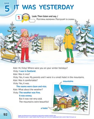 92
5
5
5 IT WAS YESTERDAY
IT WAS YESTERDAY
IT WAS YESTERDAY
IT WAS YESTERDAY
IT WAS YESTERDAY
IT WAS YESTERDAY
Unit
Unit
Unit
a hotel
Kate: Hi, Vicky! Where were you on your winter holidays?
Vicky: I was in Scotland.
Kate: Was it nice?
Vicky: Yes, it was. My parents and I were in a small hotel in the mountains.
Kate: Was it comfortable?
Vicky: Yes, it was.
The rooms were clean and nice.
Kate: What about the weather?
Vicky: The weather was fine.
It was snowy.
But it was not very cold.
The mountains were beautiful!
mountains
1 Look.Then listen and say. /
Розглянь малюнки. Послухай та скажи.
Право для безоплатного розміщення підручника в мережі Інтернет має
Міністерство освіти і науки України http://mon.gov.ua/ та Інститут модернізації змісту освіти https://imzo.gov.ua
 